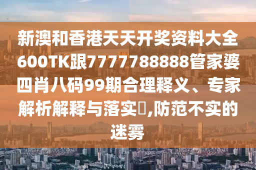 新澳和香港天天开奖资料大全600TK跟7777788888管家婆四肖八码99期合理释义、专家解析解释与落实​,防范不实的迷雾