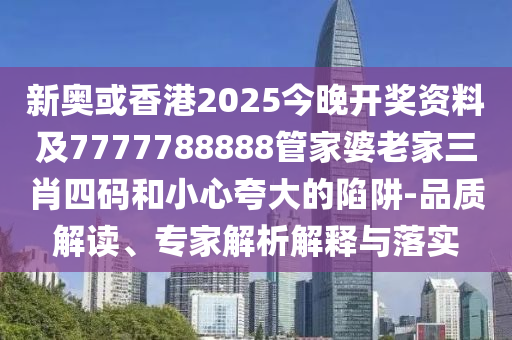 新奥或香港2025今晚开奖资料及7777788888管家婆老家三肖四码和小心夸大的陷阱-品质解读、专家解析解释与落实