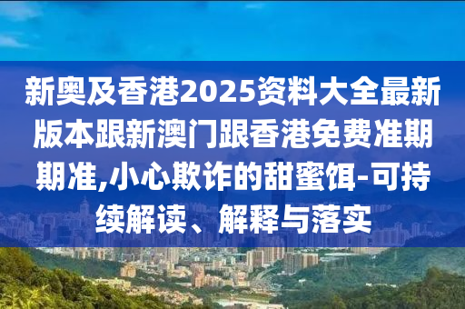 新奥及香港2025资料大全最新版本跟新澳门跟香港免费准期期准,小心欺诈的甜蜜饵-可持续解读、解释与落实