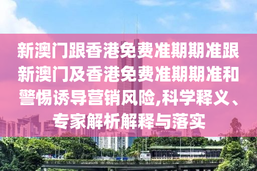 新澳门跟香港免费准期期准跟新澳门及香港免费准期期准和警惕诱导营销风险,科学释义、专家解析解释与落实