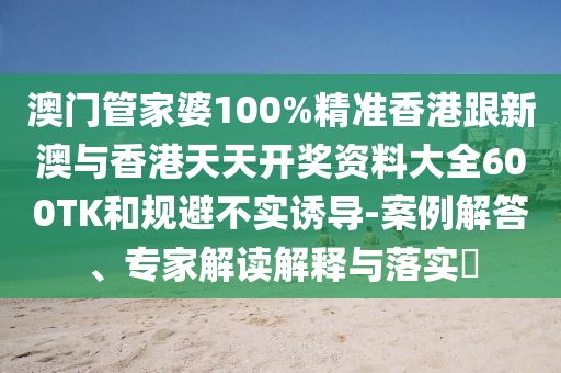 澳门管家婆100%精准香港跟新澳与香港天天开奖资料大全600TK和规避不实诱导-案例解答、专家解读解释与落实​