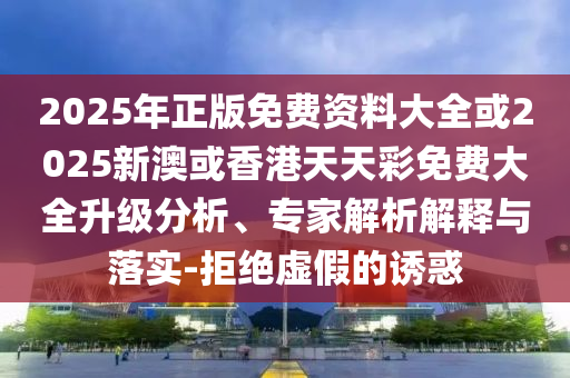 2025年正版免费资料大全或2025新澳或香港天天彩免费大全升级分析、专家解析解释与落实-拒绝虚假的诱惑
