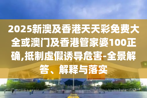 2025新澳及香港天天彩免费大全或澳门及香港管家婆100正确,抵制虚假诱导危害-全景解答、解释与落实