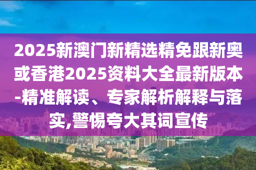 2025新澳门新精选精免跟新奥或香港2025资料大全最新版本-精准解读、专家解析解释与落实,警惕夸大其词宣传
