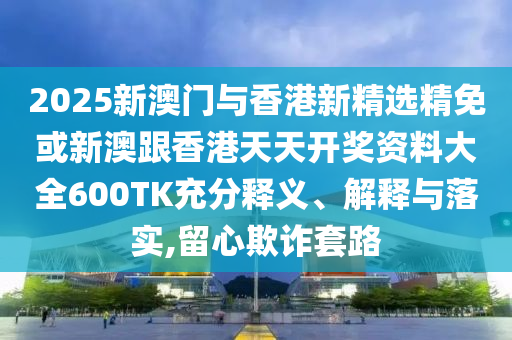 2025新澳门与香港新精选精免或新澳跟香港天天开奖资料大全600TK充分释义、解释与落实,留心欺诈套路