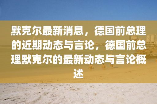 默克尔最新消息，德国前总理的近期动态与言论，德国前总理默克尔的最新动态与言论概述