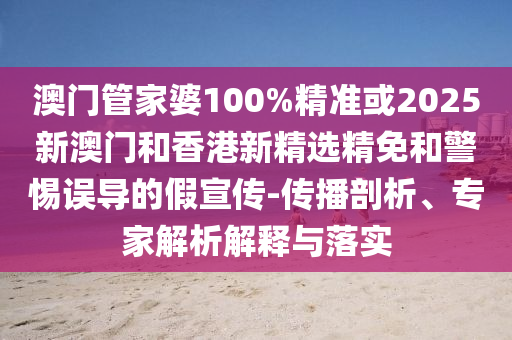 澳门管家婆100%精准或2025新澳门和香港新精选精免和警惕误导的假宣传-传播剖析、专家解析解释与落实