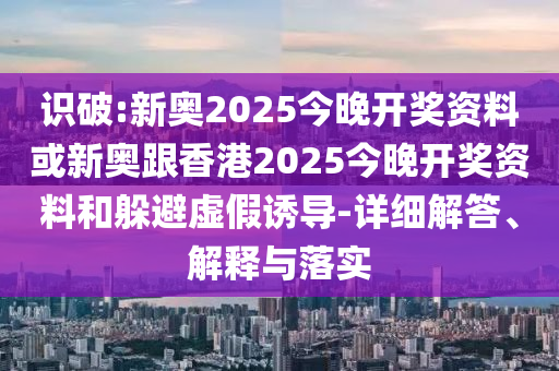 识破:新奥2025今晚开奖资料或新奥跟香港2025今晚开奖资料和躲避虚假诱导-详细解答、解释与落实