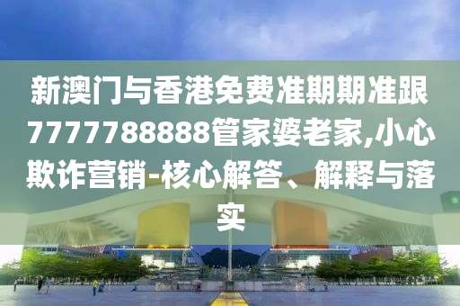 新澳门与香港免费准期期准跟7777788888管家婆老家,小心欺诈营销-核心解答、解释与落实