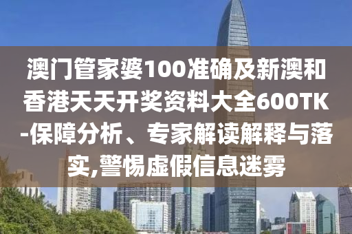 澳门管家婆100准确及新澳和香港天天开奖资料大全600TK-保障分析、专家解读解释与落实,警惕虚假信息迷雾