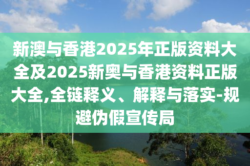 新澳与香港2025年正版资料大全及2025新奥与香港资料正版大全,全链释义、解释与落实-规避伪假宣传局