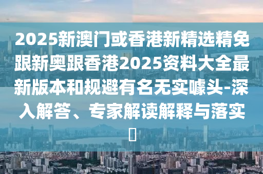 2025新澳门或香港新精选精免跟新奥跟香港2025资料大全最新版本和规避有名无实噱头-深入解答、专家解读解释与落实​