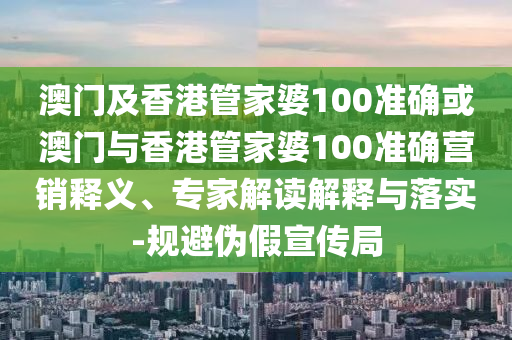 澳门及香港管家婆100准确或澳门与香港管家婆100准确营销释义、专家解读解释与落实-规避伪假宣传局