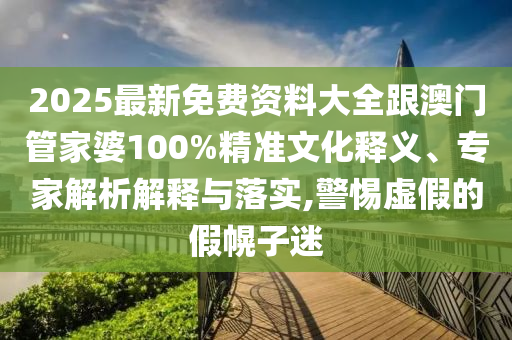 2025最新免费资料大全跟澳门管家婆100%精准文化释义、专家解析解释与落实,警惕虚假的假幌子迷