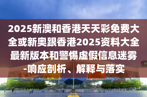 2025新澳和香港天天彩免费大全或新奥跟香港2025资料大全最新版本和警惕虚假信息迷雾-响应剖析、解释与落实