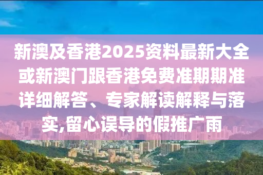 新澳及香港2025资料最新大全或新澳门跟香港免费准期期准详细解答、专家解读解释与落实,留心误导的假推广雨