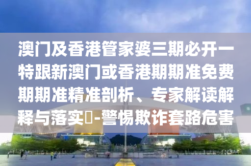 澳门及香港管家婆三期必开一特跟新澳门或香港期期准免费期期准精准剖析、专家解读解释与落实​-警惕欺诈套路危害