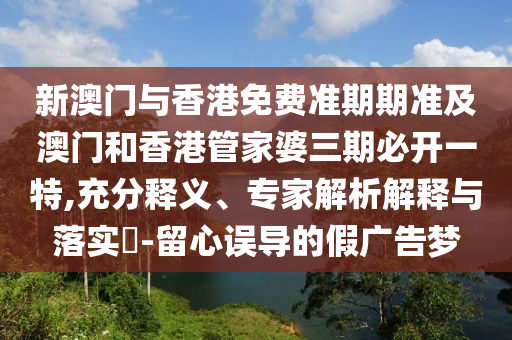 新澳门与香港免费准期期准及澳门和香港管家婆三期必开一特,充分释义、专家解析解释与落实​-留心误导的假广告梦