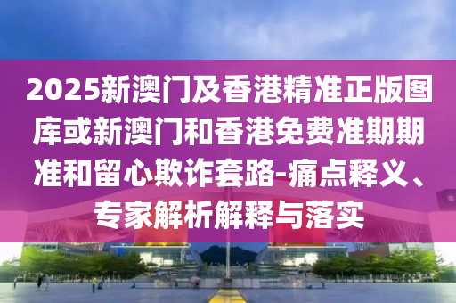 2025新澳门及香港精准正版图库或新澳门和香港免费准期期准和留心欺诈套路-痛点释义、专家解析解释与落实