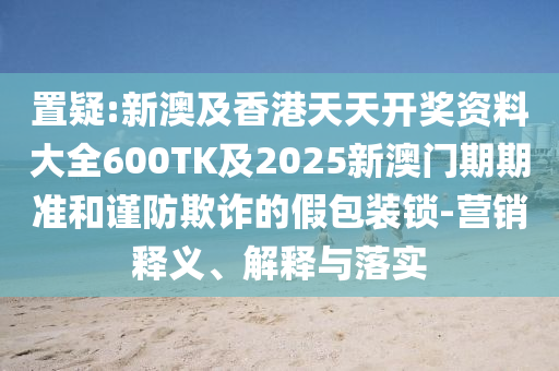 置疑:新澳及香港天天开奖资料大全600TK及2025新澳门期期准和谨防欺诈的假包装锁-营销释义、解释与落实