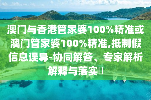 澳门与香港管家婆100%精准或澳门管家婆100%精准,抵制假信息误导-协同解答、专家解析解释与落实​