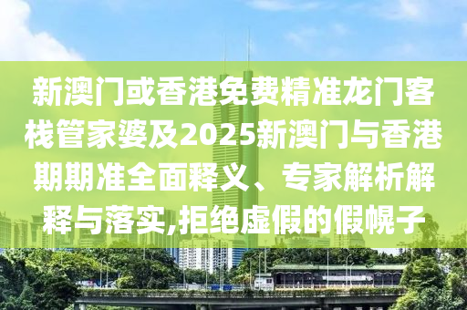 新澳门或香港免费精准龙门客栈管家婆及2025新澳门与香港期期准全面释义、专家解析解释与落实,拒绝虚假的假幌子