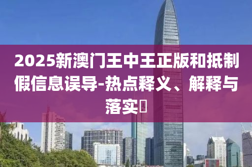 2025新澳门王中王正版和抵制假信息误导-热点释义、解释与落实​