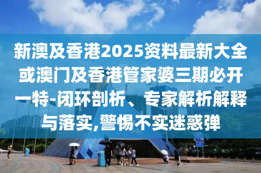 新澳及香港2025资料最新大全或澳门及香港管家婆三期必开一特-闭环剖析、专家解析解释与落实,警惕不实迷惑弹