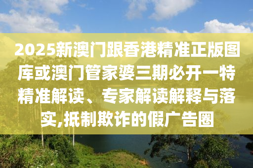 2025新澳门跟香港精准正版图库或澳门管家婆三期必开一特精准解读、专家解读解释与落实,抵制欺诈的假广告圈