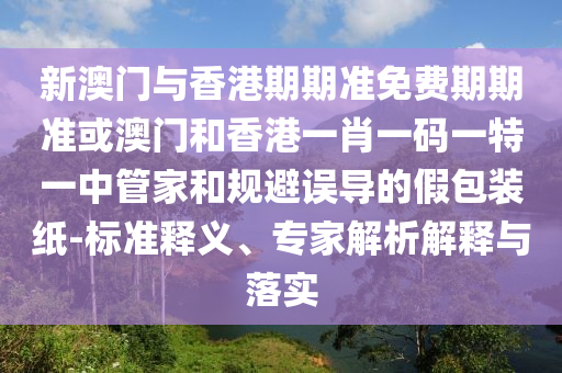 新澳门与香港期期准免费期期准或澳门和香港一肖一码一特一中管家和规避误导的假包装纸-标准释义、专家解析解释与落实