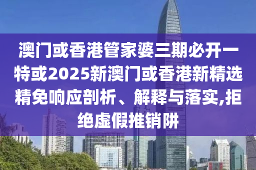 澳门或香港管家婆三期必开一特或2025新澳门或香港新精选精免响应剖析、解释与落实,拒绝虚假推销阱