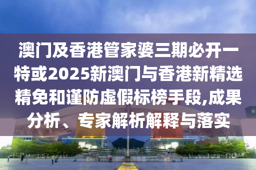 澳门及香港管家婆三期必开一特或2025新澳门与香港新精选精免和谨防虚假标榜手段,成果分析、专家解析解释与落实