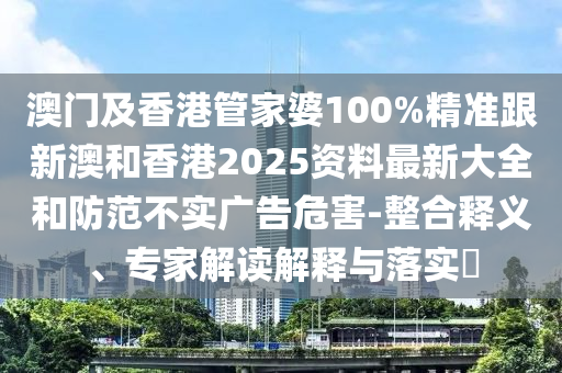 澳门及香港管家婆100%精准跟新澳和香港2025资料最新大全和防范不实广告危害-整合释义、专家解读解释与落实​