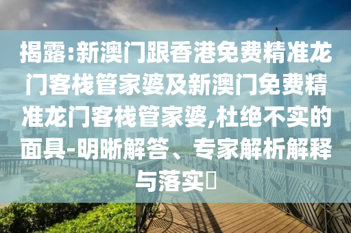 揭露:新澳门跟香港免费精准龙门客栈管家婆及新澳门免费精准龙门客栈管家婆,杜绝不实的面具-明晰解答、专家解析解释与落实​