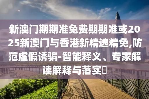 新澳门期期准免费期期准或2025新澳门与香港新精选精免,防范虚假诱骗-智能释义、专家解读解释与落实​