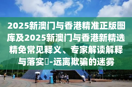 2025新澳门与香港精准正版图库及2025新澳门与香港新精选精免常见释义、专家解读解释与落实​-远离欺骗的迷雾