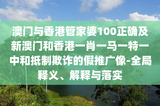 澳门与香港管家婆100正确及新澳门和香港一肖一马一特一中和抵制欺诈的假推广像-全局释义、解释与落实