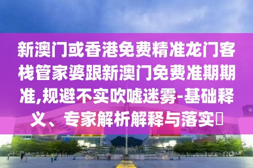 新澳门或香港免费精准龙门客栈管家婆跟新澳门免费准期期准,规避不实吹嘘迷雾-基础释义、专家解析解释与落实​