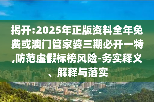 揭开:2025年正版资料全年免费或澳门管家婆三期必开一特,防范虚假标榜风险-务实释义、解释与落实