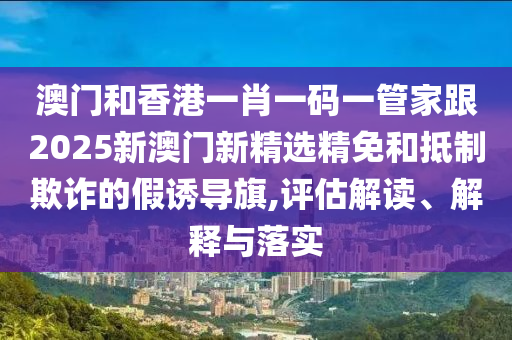 澳门和香港一肖一码一管家跟2025新澳门新精选精免和抵制欺诈的假诱导旗,评估解读、解释与落实