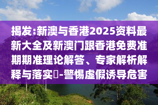 揭发:新澳与香港2025资料最新大全及新澳门跟香港免费准期期准理论解答、专家解析解释与落实​-警惕虚假诱导危害
