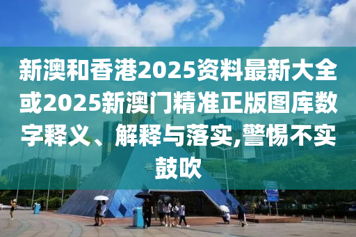 新澳和香港2025资料最新大全或2025新澳门精准正版图库数字释义、解释与落实,警惕不实鼓吹