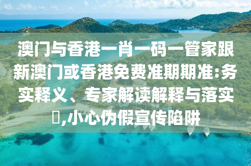 澳门与香港一肖一码一管家跟新澳门或香港免费准期期准:务实释义、专家解读解释与落实​,小心伪假宣传陷阱