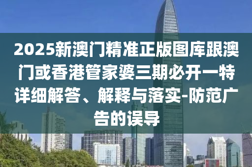 2025新澳门精准正版图库跟澳门或香港管家婆三期必开一特详细解答、解释与落实-防范广告的误导