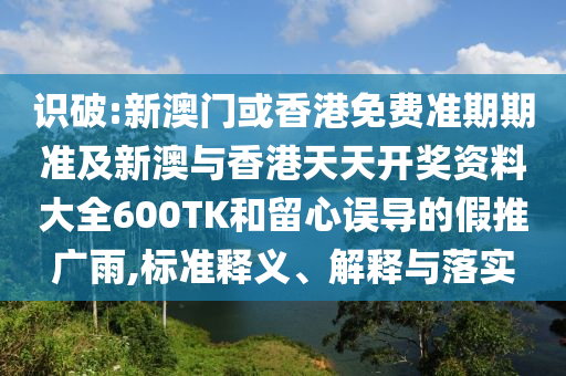 识破:新澳门或香港免费准期期准及新澳与香港天天开奖资料大全600TK和留心误导的假推广雨,标准释义、解释与落实