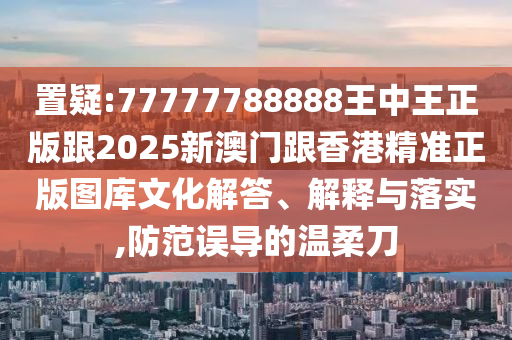 置疑:77777788888王中王正版跟2025新澳门跟香港精准正版图库文化解答、解释与落实,防范误导的温柔刀