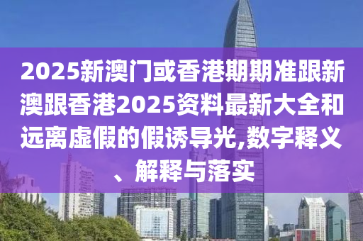2025新澳门或香港期期准跟新澳跟香港2025资料最新大全和远离虚假的假诱导光,数字释义、解释与落实
