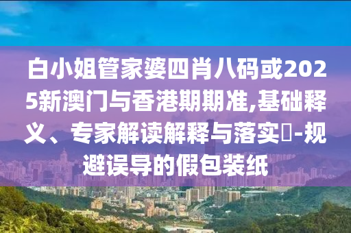 白小姐管家婆四肖八码或2025新澳门与香港期期准,基础释义、专家解读解释与落实​-规避误导的假包装纸