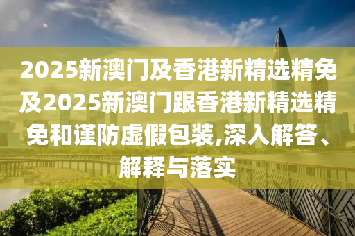 2025新澳门及香港新精选精免及2025新澳门跟香港新精选精免和谨防虚假包装,深入解答、解释与落实