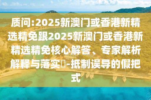 质问:2025新澳门或香港新精选精免跟2025新澳门或香港新精选精免核心解答、专家解析解释与落实​-抵制误导的假把式